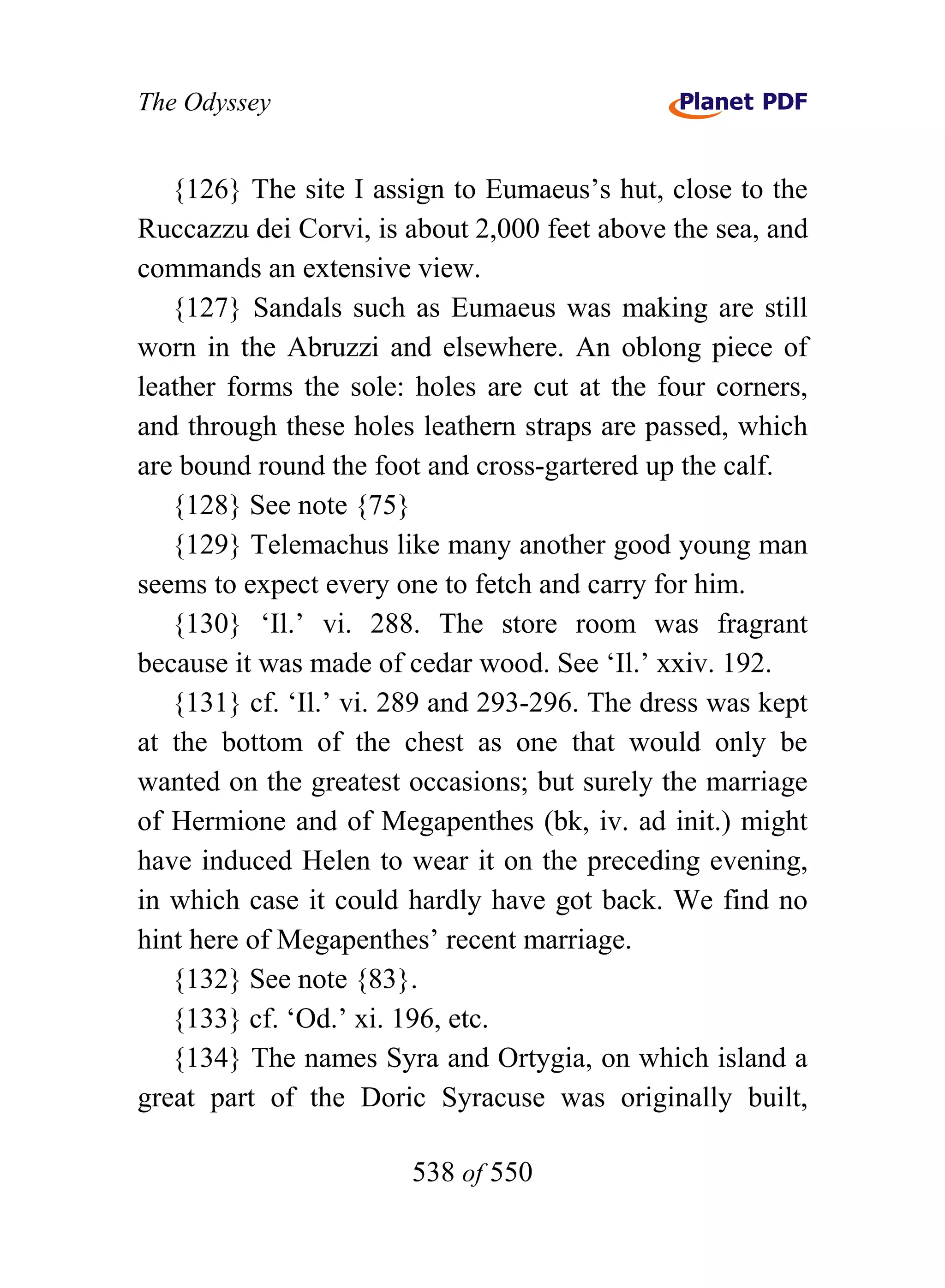 The Odyssey


   {126} The site I assign to Eumaeus’s hut, close to the
Ruccazzu dei Corvi, is about 2,000 feet above the sea, and
commands an extensive view.
   {127} Sandals such as Eumaeus was making are still
worn in the Abruzzi and elsewhere. An oblong piece of
leather forms the sole: holes are cut at the four corners,
and through these holes leathern straps are passed, which
are bound round the foot and cross-gartered up the calf.
   {128} See note {75}
   {129} Telemachus like many another good young man
seems to expect every one to fetch and carry for him.
   {130} ‘Il.’ vi. 288. The store room was fragrant
because it was made of cedar wood. See ‘Il.’ xxiv. 192.
   {131} cf. ‘Il.’ vi. 289 and 293-296. The dress was kept
at the bottom of the chest as one that would only be
wanted on the greatest occasions; but surely the marriage
of Hermione and of Megapenthes (bk, iv. ad init.) might
have induced Helen to wear it on the preceding evening,
in which case it could hardly have got back. We find no
hint here of Megapenthes’ recent marriage.
   {132} See note {83}.
   {133} cf. ‘Od.’ xi. 196, etc.
   {134} The names Syra and Ortygia, on which island a
great part of the Doric Syracuse was originally built,

                       538 of 550
 