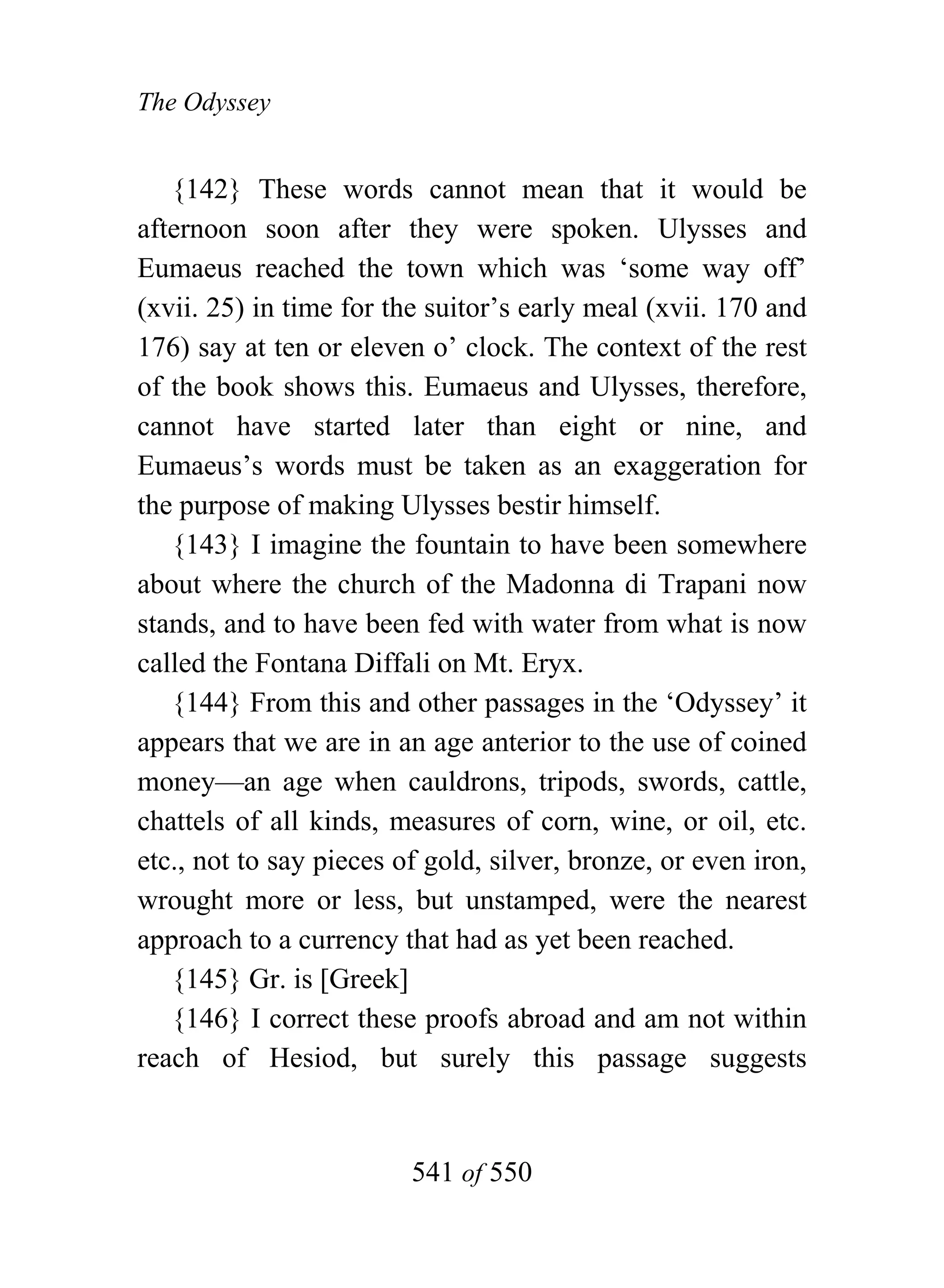 The Odyssey


   {142} These words cannot mean that it would be
afternoon soon after they were spoken. Ulysses and
Eumaeus reached the town which was ‘some way off’
(xvii. 25) in time for the suitor’s early meal (xvii. 170 and
176) say at ten or eleven o’ clock. The context of the rest
of the book shows this. Eumaeus and Ulysses, therefore,
cannot have started later than eight or nine, and
Eumaeus’s words must be taken as an exaggeration for
the purpose of making Ulysses bestir himself.
   {143} I imagine the fountain to have been somewhere
about where the church of the Madonna di Trapani now
stands, and to have been fed with water from what is now
called the Fontana Diffali on Mt. Eryx.
   {144} From this and other passages in the ‘Odyssey’ it
appears that we are in an age anterior to the use of coined
money—an age when cauldrons, tripods, swords, cattle,
chattels of all kinds, measures of corn, wine, or oil, etc.
etc., not to say pieces of gold, silver, bronze, or even iron,
wrought more or less, but unstamped, were the nearest
approach to a currency that had as yet been reached.
   {145} Gr. is [Greek]
   {146} I correct these proofs abroad and am not within
reach of Hesiod, but surely this passage suggests


                         541 of 550
 