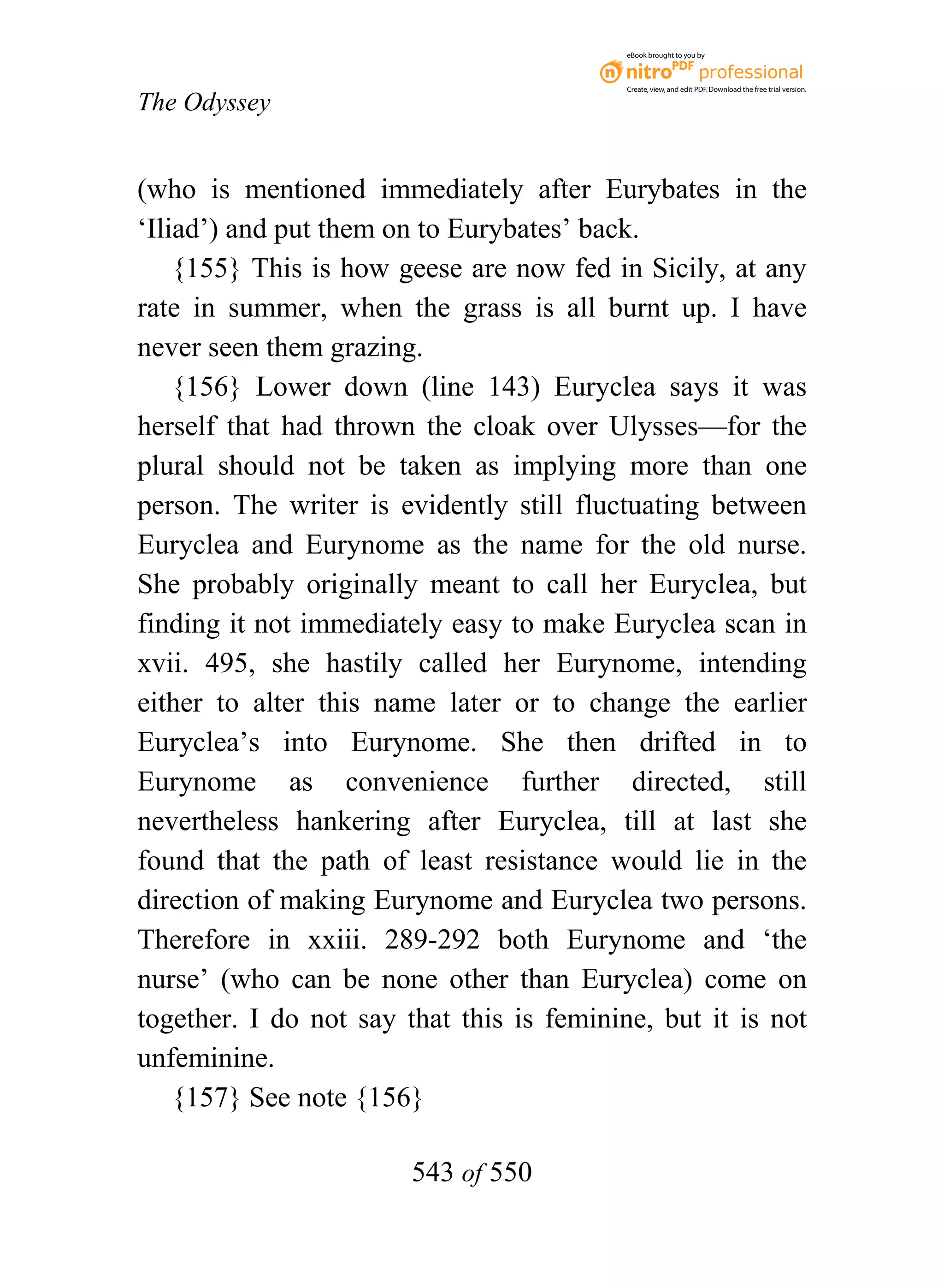 eBook brought to you by



                                           Create, view, and edit PDF. Download the free trial version.

The Odyssey


(who is mentioned immediately after Eurybates in the
‘Iliad’) and put them on to Eurybates’ back.
    {155} This is how geese are now fed in Sicily, at any
rate in summer, when the grass is all burnt up. I have
never seen them grazing.
    {156} Lower down (line 143) Euryclea says it was
herself that had thrown the cloak over Ulysses—for the
plural should not be taken as implying more than one
person. The writer is evidently still fluctuating between
Euryclea and Eurynome as the name for the old nurse.
She probably originally meant to call her Euryclea, but
finding it not immediately easy to make Euryclea scan in
xvii. 495, she hastily called her Eurynome, intending
either to alter this name later or to change the earlier
Euryclea’s into Eurynome. She then drifted in to
Eurynome as convenience further directed, still
nevertheless hankering after Euryclea, till at last she
found that the path of least resistance would lie in the
direction of making Eurynome and Euryclea two persons.
Therefore in xxiii. 289-292 both Eurynome and ‘the
nurse’ (who can be none other than Euryclea) come on
together. I do not say that this is feminine, but it is not
unfeminine.
    {157} See note {156}

                        543 of 550
 