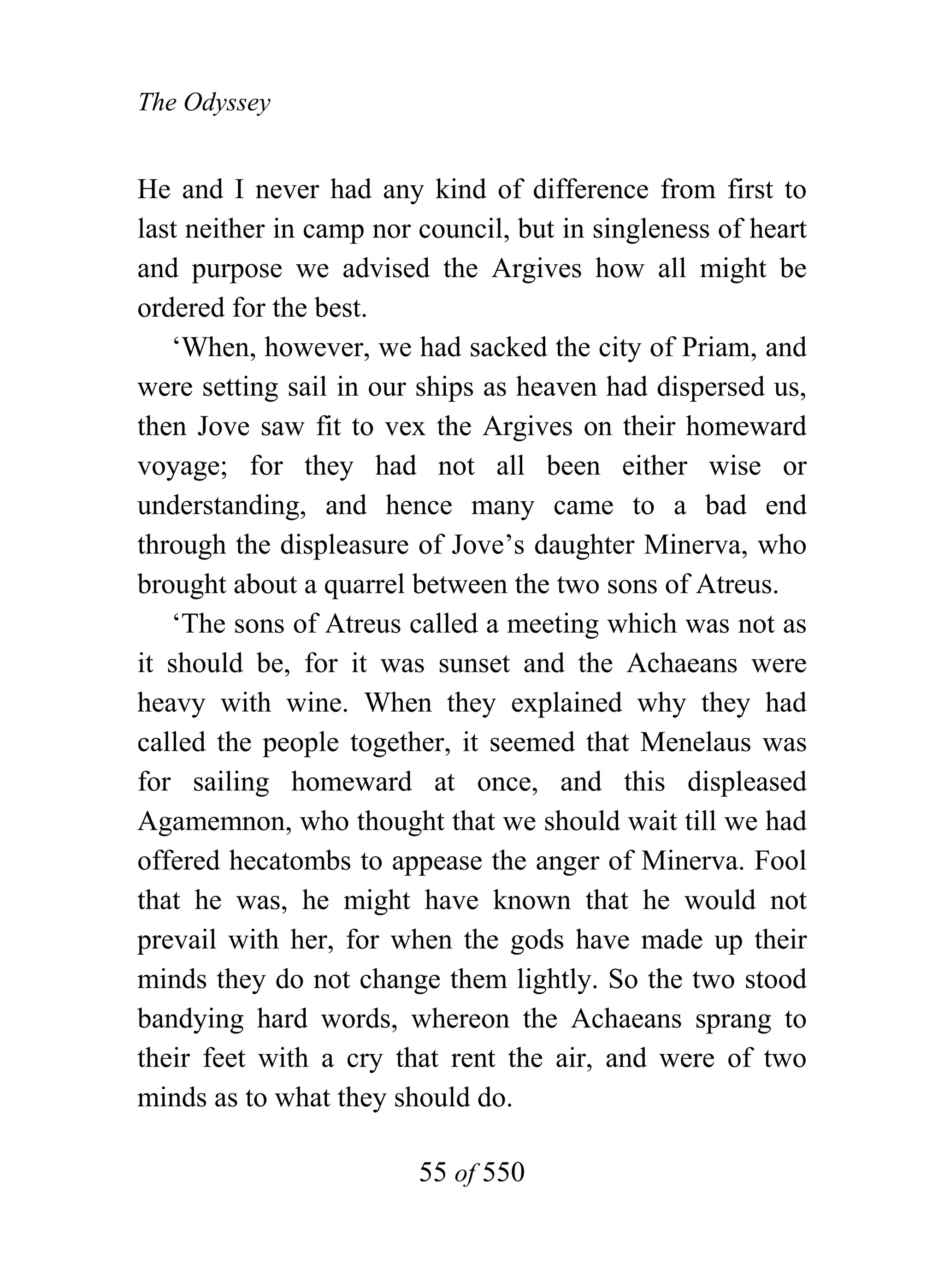 The Odyssey


He and I never had any kind of difference from first to
last neither in camp nor council, but in singleness of heart
and purpose we advised the Argives how all might be
ordered for the best.
   ‘When, however, we had sacked the city of Priam, and
were setting sail in our ships as heaven had dispersed us,
then Jove saw fit to vex the Argives on their homeward
voyage; for they had not all been either wise or
understanding, and hence many came to a bad end
through the displeasure of Jove’s daughter Minerva, who
brought about a quarrel between the two sons of Atreus.
   ‘The sons of Atreus called a meeting which was not as
it should be, for it was sunset and the Achaeans were
heavy with wine. When they explained why they had
called the people together, it seemed that Menelaus was
for sailing homeward at once, and this displeased
Agamemnon, who thought that we should wait till we had
offered hecatombs to appease the anger of Minerva. Fool
that he was, he might have known that he would not
prevail with her, for when the gods have made up their
minds they do not change them lightly. So the two stood
bandying hard words, whereon the Achaeans sprang to
their feet with a cry that rent the air, and were of two
minds as to what they should do.

                         55 of 550
 