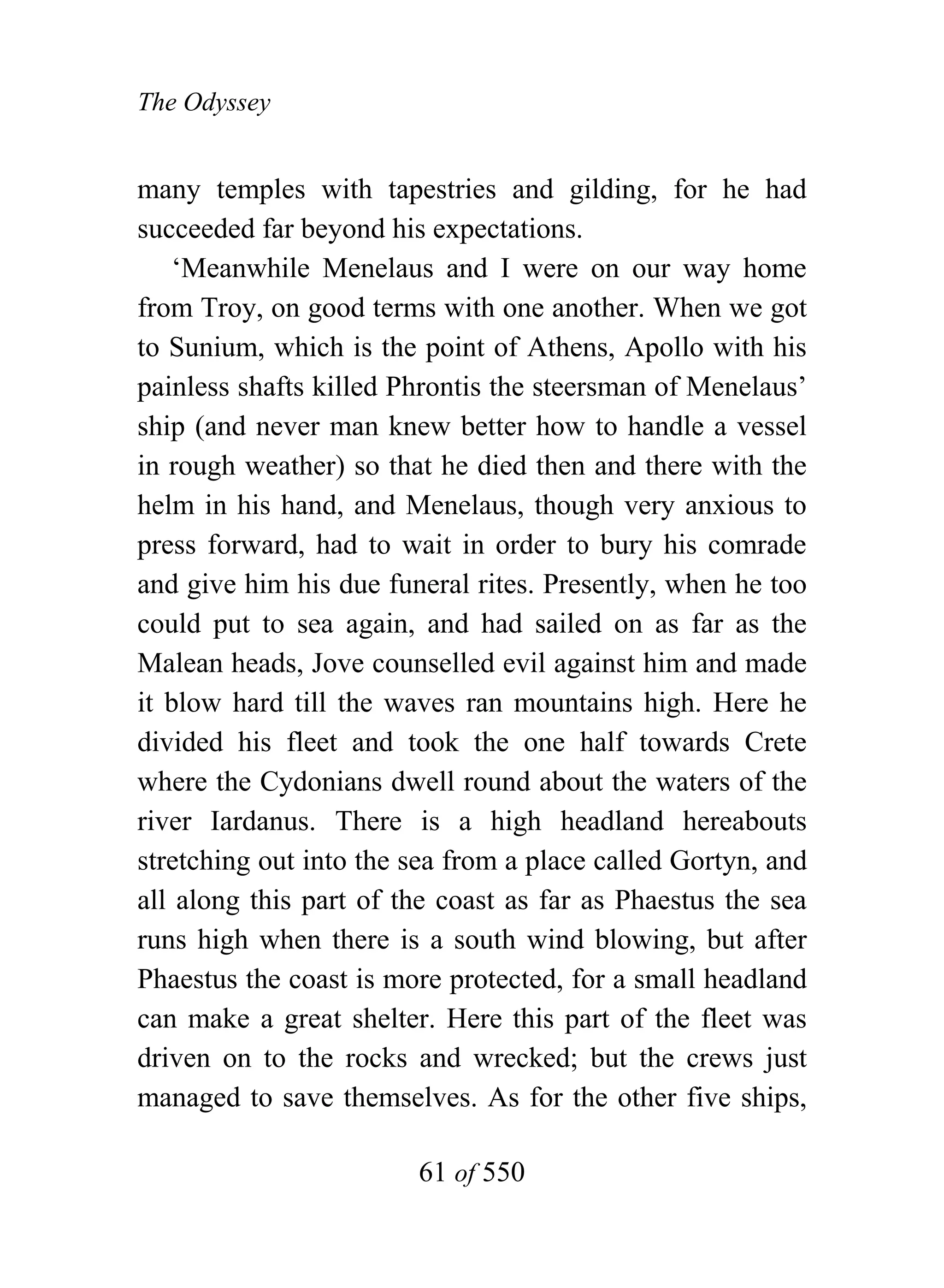 The Odyssey


many temples with tapestries and gilding, for he had
succeeded far beyond his expectations.
    ‘Meanwhile Menelaus and I were on our way home
from Troy, on good terms with one another. When we got
to Sunium, which is the point of Athens, Apollo with his
painless shafts killed Phrontis the steersman of Menelaus’
ship (and never man knew better how to handle a vessel
in rough weather) so that he died then and there with the
helm in his hand, and Menelaus, though very anxious to
press forward, had to wait in order to bury his comrade
and give him his due funeral rites. Presently, when he too
could put to sea again, and had sailed on as far as the
Malean heads, Jove counselled evil against him and made
it blow hard till the waves ran mountains high. Here he
divided his fleet and took the one half towards Crete
where the Cydonians dwell round about the waters of the
river Iardanus. There is a high headland hereabouts
stretching out into the sea from a place called Gortyn, and
all along this part of the coast as far as Phaestus the sea
runs high when there is a south wind blowing, but after
Phaestus the coast is more protected, for a small headland
can make a great shelter. Here this part of the fleet was
driven on to the rocks and wrecked; but the crews just
managed to save themselves. As for the other five ships,

                        61 of 550
 