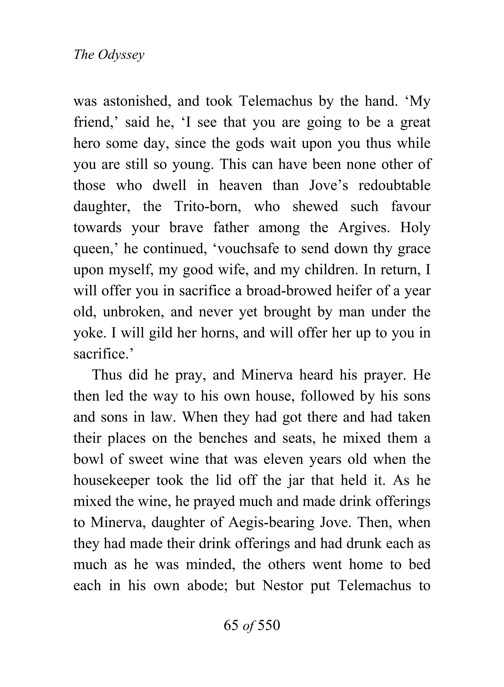 The Odyssey


was astonished, and took Telemachus by the hand. ‘My
friend,’ said he, ‘I see that you are going to be a great
hero some day, since the gods wait upon you thus while
you are still so young. This can have been none other of
those who dwell in heaven than Jove’s redoubtable
daughter, the Trito-born, who shewed such favour
towards your brave father among the Argives. Holy
queen,’ he continued, ‘vouchsafe to send down thy grace
upon myself, my good wife, and my children. In return, I
will offer you in sacrifice a broad-browed heifer of a year
old, unbroken, and never yet brought by man under the
yoke. I will gild her horns, and will offer her up to you in
sacrifice.’
    Thus did he pray, and Minerva heard his prayer. He
then led the way to his own house, followed by his sons
and sons in law. When they had got there and had taken
their places on the benches and seats, he mixed them a
bowl of sweet wine that was eleven years old when the
housekeeper took the lid off the jar that held it. As he
mixed the wine, he prayed much and made drink offerings
to Minerva, daughter of Aegis-bearing Jove. Then, when
they had made their drink offerings and had drunk each as
much as he was minded, the others went home to bed
each in his own abode; but Nestor put Telemachus to

                         65 of 550
 
