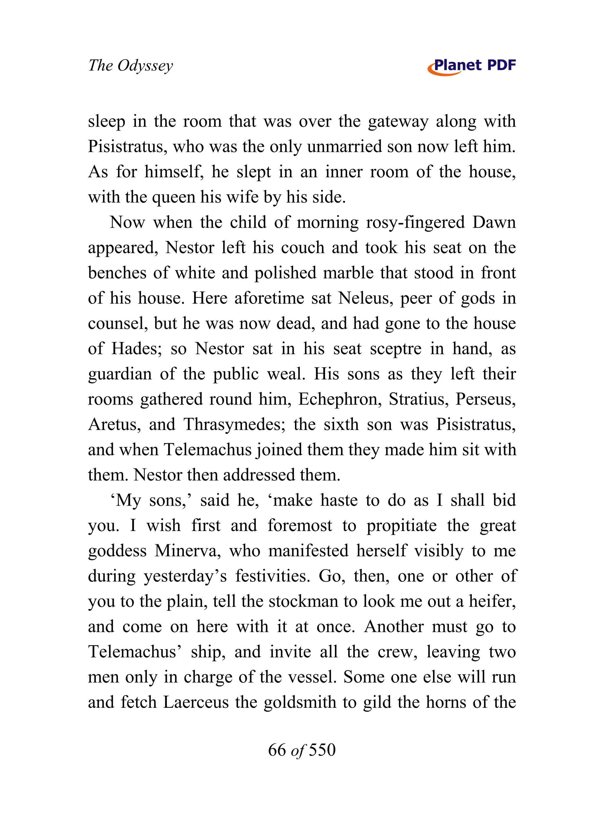 The Odyssey


sleep in the room that was over the gateway along with
Pisistratus, who was the only unmarried son now left him.
As for himself, he slept in an inner room of the house,
with the queen his wife by his side.
   Now when the child of morning rosy-fingered Dawn
appeared, Nestor left his couch and took his seat on the
benches of white and polished marble that stood in front
of his house. Here aforetime sat Neleus, peer of gods in
counsel, but he was now dead, and had gone to the house
of Hades; so Nestor sat in his seat sceptre in hand, as
guardian of the public weal. His sons as they left their
rooms gathered round him, Echephron, Stratius, Perseus,
Aretus, and Thrasymedes; the sixth son was Pisistratus,
and when Telemachus joined them they made him sit with
them. Nestor then addressed them.
   ‘My sons,’ said he, ‘make haste to do as I shall bid
you. I wish first and foremost to propitiate the great
goddess Minerva, who manifested herself visibly to me
during yesterday’s festivities. Go, then, one or other of
you to the plain, tell the stockman to look me out a heifer,
and come on here with it at once. Another must go to
Telemachus’ ship, and invite all the crew, leaving two
men only in charge of the vessel. Some one else will run
and fetch Laerceus the goldsmith to gild the horns of the

                         66 of 550
 