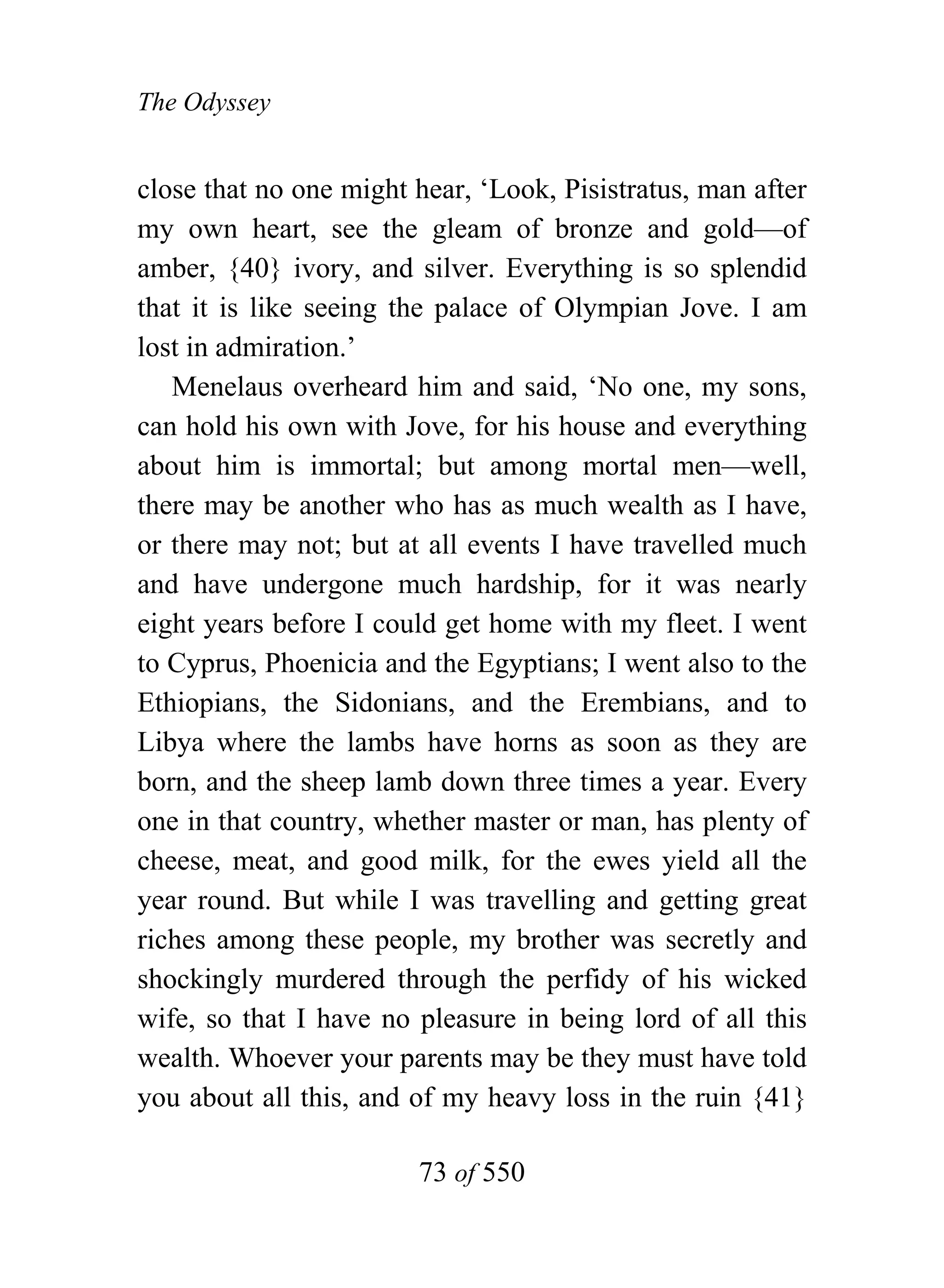 The Odyssey


close that no one might hear, ‘Look, Pisistratus, man after
my own heart, see the gleam of bronze and gold—of
amber, {40} ivory, and silver. Everything is so splendid
that it is like seeing the palace of Olympian Jove. I am
lost in admiration.’
   Menelaus overheard him and said, ‘No one, my sons,
can hold his own with Jove, for his house and everything
about him is immortal; but among mortal men—well,
there may be another who has as much wealth as I have,
or there may not; but at all events I have travelled much
and have undergone much hardship, for it was nearly
eight years before I could get home with my fleet. I went
to Cyprus, Phoenicia and the Egyptians; I went also to the
Ethiopians, the Sidonians, and the Erembians, and to
Libya where the lambs have horns as soon as they are
born, and the sheep lamb down three times a year. Every
one in that country, whether master or man, has plenty of
cheese, meat, and good milk, for the ewes yield all the
year round. But while I was travelling and getting great
riches among these people, my brother was secretly and
shockingly murdered through the perfidy of his wicked
wife, so that I have no pleasure in being lord of all this
wealth. Whoever your parents may be they must have told
you about all this, and of my heavy loss in the ruin {41}

                        73 of 550
 