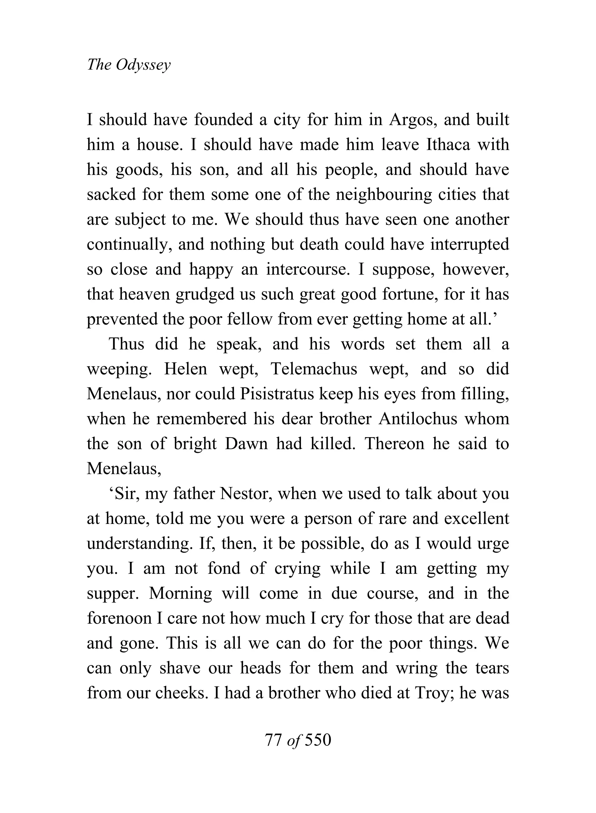 The Odyssey


I should have founded a city for him in Argos, and built
him a house. I should have made him leave Ithaca with
his goods, his son, and all his people, and should have
sacked for them some one of the neighbouring cities that
are subject to me. We should thus have seen one another
continually, and nothing but death could have interrupted
so close and happy an intercourse. I suppose, however,
that heaven grudged us such great good fortune, for it has
prevented the poor fellow from ever getting home at all.’
   Thus did he speak, and his words set them all a
weeping. Helen wept, Telemachus wept, and so did
Menelaus, nor could Pisistratus keep his eyes from filling,
when he remembered his dear brother Antilochus whom
the son of bright Dawn had killed. Thereon he said to
Menelaus,
   ‘Sir, my father Nestor, when we used to talk about you
at home, told me you were a person of rare and excellent
understanding. If, then, it be possible, do as I would urge
you. I am not fond of crying while I am getting my
supper. Morning will come in due course, and in the
forenoon I care not how much I cry for those that are dead
and gone. This is all we can do for the poor things. We
can only shave our heads for them and wring the tears
from our cheeks. I had a brother who died at Troy; he was

                        77 of 550
 