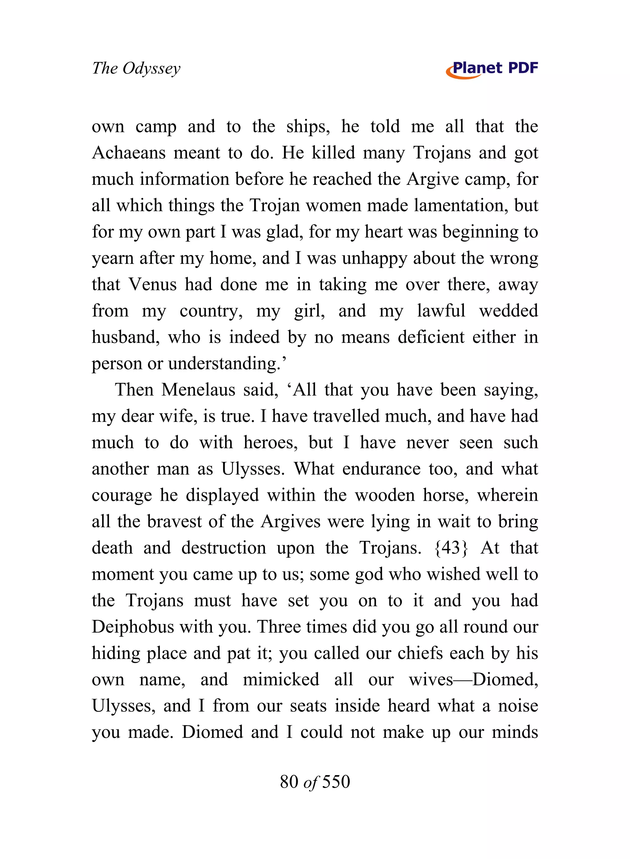 The Odyssey


own camp and to the ships, he told me all that the
Achaeans meant to do. He killed many Trojans and got
much information before he reached the Argive camp, for
all which things the Trojan women made lamentation, but
for my own part I was glad, for my heart was beginning to
yearn after my home, and I was unhappy about the wrong
that Venus had done me in taking me over there, away
from my country, my girl, and my lawful wedded
husband, who is indeed by no means deficient either in
person or understanding.’
    Then Menelaus said, ‘All that you have been saying,
my dear wife, is true. I have travelled much, and have had
much to do with heroes, but I have never seen such
another man as Ulysses. What endurance too, and what
courage he displayed within the wooden horse, wherein
all the bravest of the Argives were lying in wait to bring
death and destruction upon the Trojans. {43} At that
moment you came up to us; some god who wished well to
the Trojans must have set you on to it and you had
Deiphobus with you. Three times did you go all round our
hiding place and pat it; you called our chiefs each by his
own name, and mimicked all our wives—Diomed,
Ulysses, and I from our seats inside heard what a noise
you made. Diomed and I could not make up our minds

                        80 of 550
 