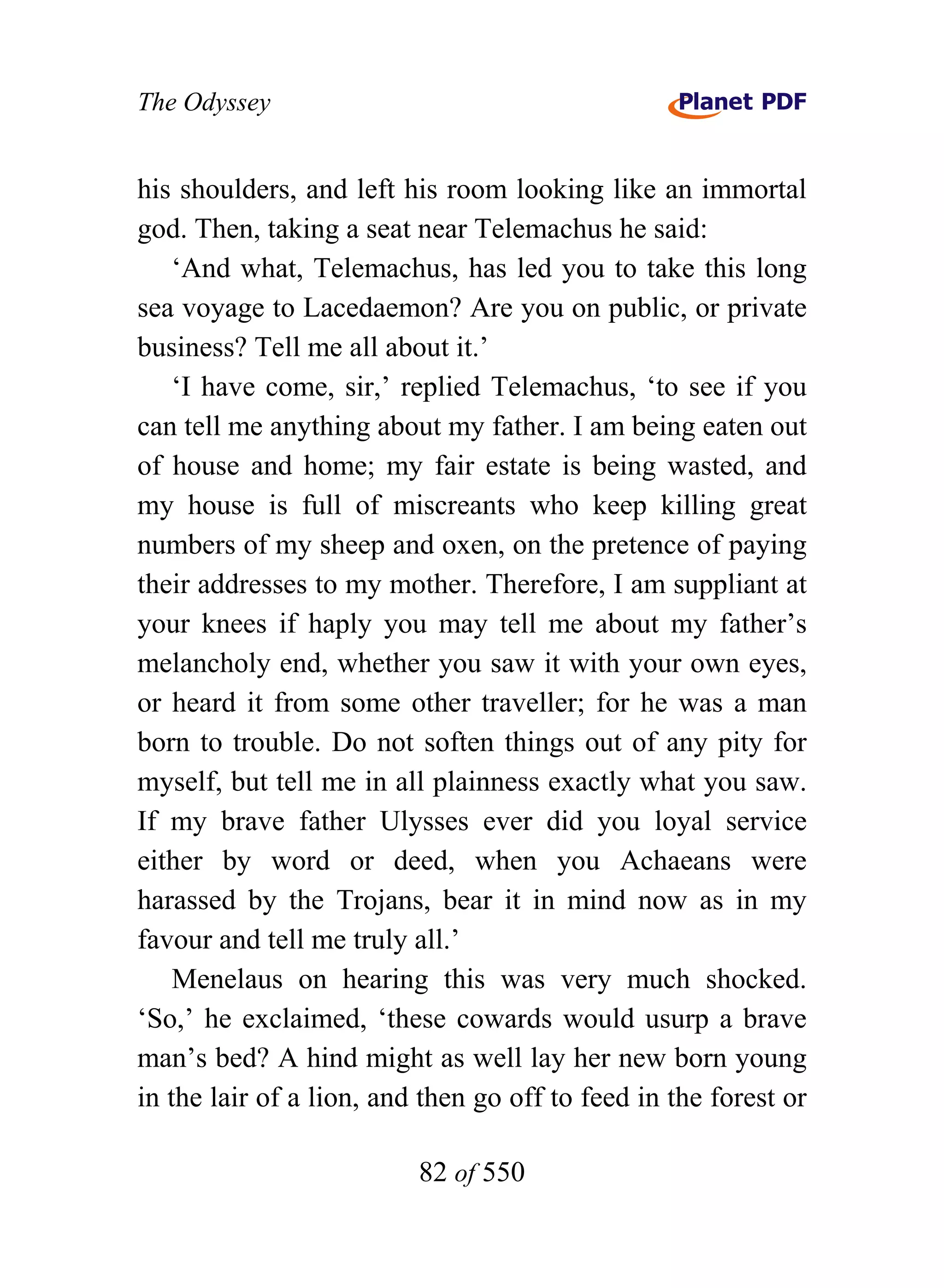 The Odyssey


his shoulders, and left his room looking like an immortal
god. Then, taking a seat near Telemachus he said:
    ‘And what, Telemachus, has led you to take this long
sea voyage to Lacedaemon? Are you on public, or private
business? Tell me all about it.’
    ‘I have come, sir,’ replied Telemachus, ‘to see if you
can tell me anything about my father. I am being eaten out
of house and home; my fair estate is being wasted, and
my house is full of miscreants who keep killing great
numbers of my sheep and oxen, on the pretence of paying
their addresses to my mother. Therefore, I am suppliant at
your knees if haply you may tell me about my father’s
melancholy end, whether you saw it with your own eyes,
or heard it from some other traveller; for he was a man
born to trouble. Do not soften things out of any pity for
myself, but tell me in all plainness exactly what you saw.
If my brave father Ulysses ever did you loyal service
either by word or deed, when you Achaeans were
harassed by the Trojans, bear it in mind now as in my
favour and tell me truly all.’
    Menelaus on hearing this was very much shocked.
‘So,’ he exclaimed, ‘these cowards would usurp a brave
man’s bed? A hind might as well lay her new born young
in the lair of a lion, and then go off to feed in the forest or

                          82 of 550
 