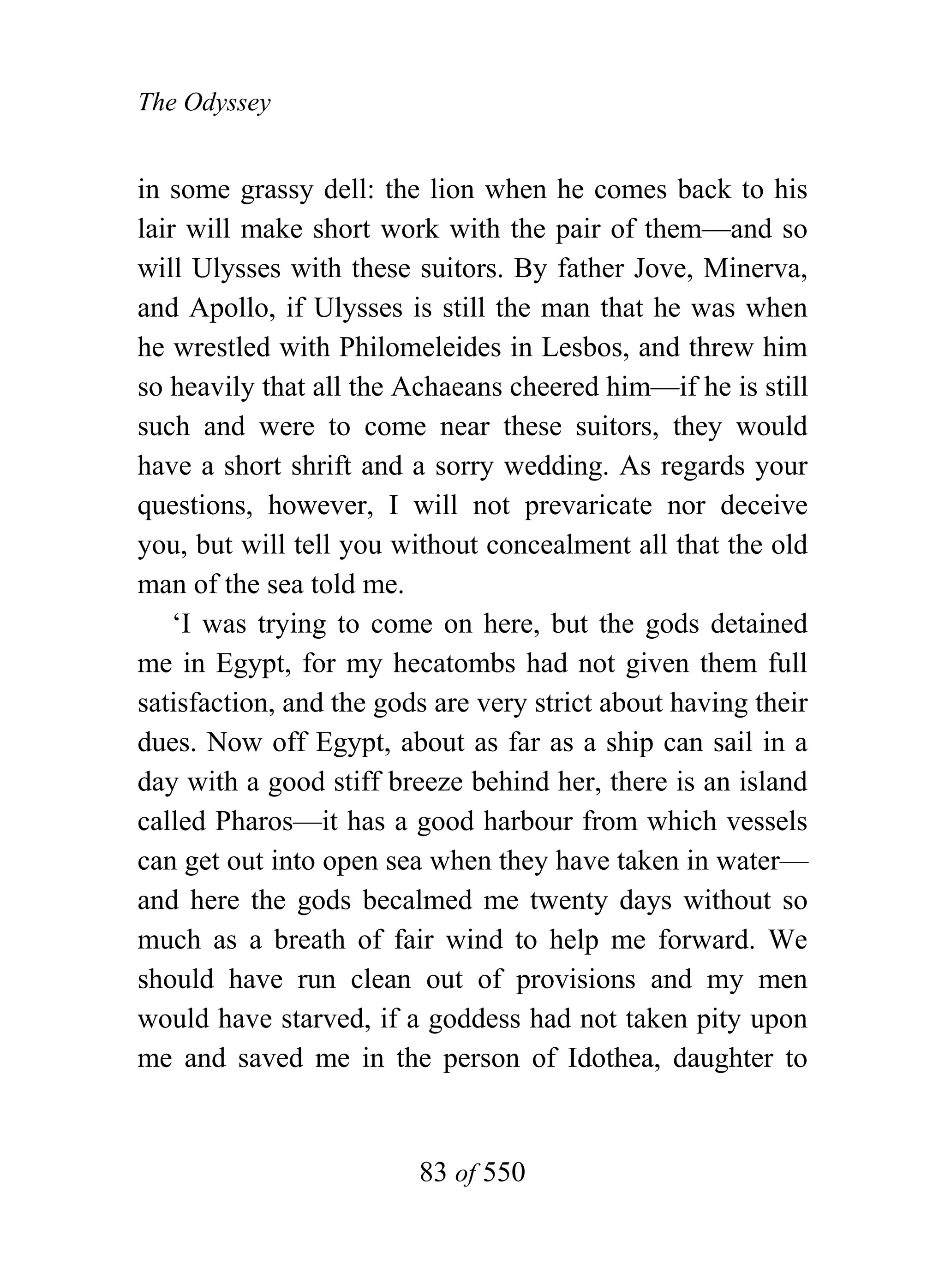 The Odyssey


in some grassy dell: the lion when he comes back to his
lair will make short work with the pair of them—and so
will Ulysses with these suitors. By father Jove, Minerva,
and Apollo, if Ulysses is still the man that he was when
he wrestled with Philomeleides in Lesbos, and threw him
so heavily that all the Achaeans cheered him—if he is still
such and were to come near these suitors, they would
have a short shrift and a sorry wedding. As regards your
questions, however, I will not prevaricate nor deceive
you, but will tell you without concealment all that the old
man of the sea told me.
    ‘I was trying to come on here, but the gods detained
me in Egypt, for my hecatombs had not given them full
satisfaction, and the gods are very strict about having their
dues. Now off Egypt, about as far as a ship can sail in a
day with a good stiff breeze behind her, there is an island
called Pharos—it has a good harbour from which vessels
can get out into open sea when they have taken in water—
and here the gods becalmed me twenty days without so
much as a breath of fair wind to help me forward. We
should have run clean out of provisions and my men
would have starved, if a goddess had not taken pity upon
me and saved me in the person of Idothea, daughter to


                         83 of 550
 