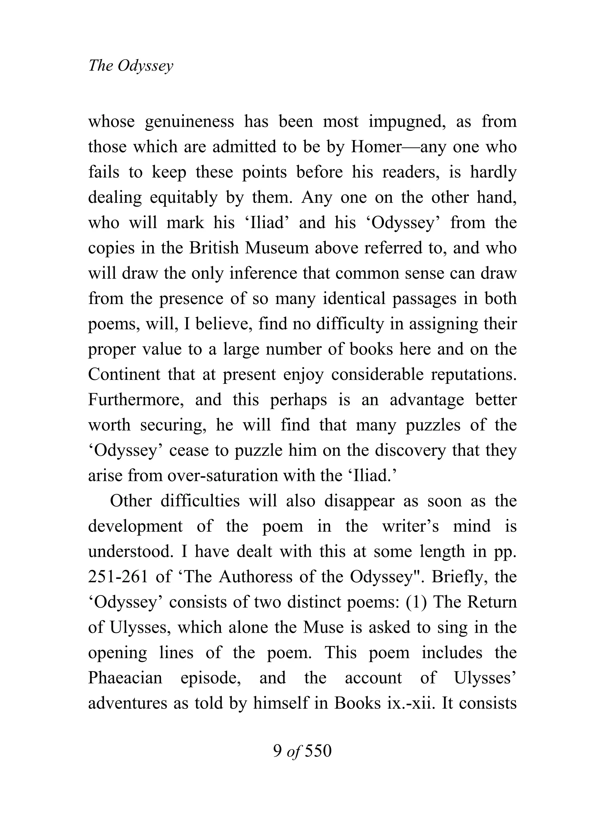 The Odyssey


whose genuineness has been most impugned, as from
those which are admitted to be by Homer—any one who
fails to keep these points before his readers, is hardly
dealing equitably by them. Any one on the other hand,
who will mark his ‘Iliad’ and his ‘Odyssey’ from the
copies in the British Museum above referred to, and who
will draw the only inference that common sense can draw
from the presence of so many identical passages in both
poems, will, I believe, find no difficulty in assigning their
proper value to a large number of books here and on the
Continent that at present enjoy considerable reputations.
Furthermore, and this perhaps is an advantage better
worth securing, he will find that many puzzles of the
‘Odyssey’ cease to puzzle him on the discovery that they
arise from over-saturation with the ‘Iliad.’
    Other difficulties will also disappear as soon as the
development of the poem in the writer’s mind is
understood. I have dealt with this at some length in pp.
251-261 of ‘The Authoress of the Odyssey". Briefly, the
‘Odyssey’ consists of two distinct poems: (1) The Return
of Ulysses, which alone the Muse is asked to sing in the
opening lines of the poem. This poem includes the
Phaeacian episode, and the account of Ulysses’
adventures as told by himself in Books ix.-xii. It consists

                          9 of 550
 