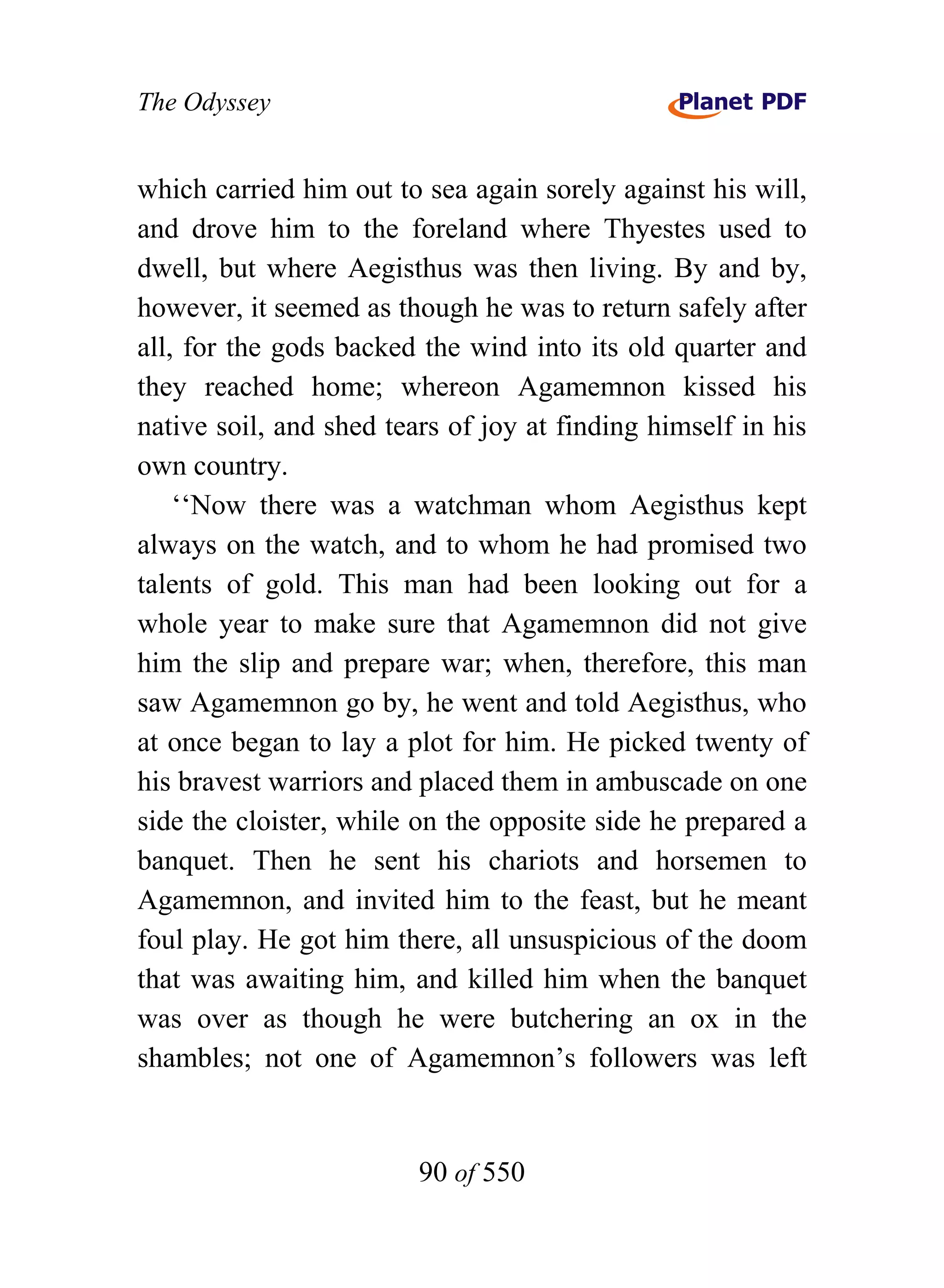 The Odyssey


which carried him out to sea again sorely against his will,
and drove him to the foreland where Thyestes used to
dwell, but where Aegisthus was then living. By and by,
however, it seemed as though he was to return safely after
all, for the gods backed the wind into its old quarter and
they reached home; whereon Agamemnon kissed his
native soil, and shed tears of joy at finding himself in his
own country.
    ‘‘Now there was a watchman whom Aegisthus kept
always on the watch, and to whom he had promised two
talents of gold. This man had been looking out for a
whole year to make sure that Agamemnon did not give
him the slip and prepare war; when, therefore, this man
saw Agamemnon go by, he went and told Aegisthus, who
at once began to lay a plot for him. He picked twenty of
his bravest warriors and placed them in ambuscade on one
side the cloister, while on the opposite side he prepared a
banquet. Then he sent his chariots and horsemen to
Agamemnon, and invited him to the feast, but he meant
foul play. He got him there, all unsuspicious of the doom
that was awaiting him, and killed him when the banquet
was over as though he were butchering an ox in the
shambles; not one of Agamemnon’s followers was left


                         90 of 550
 