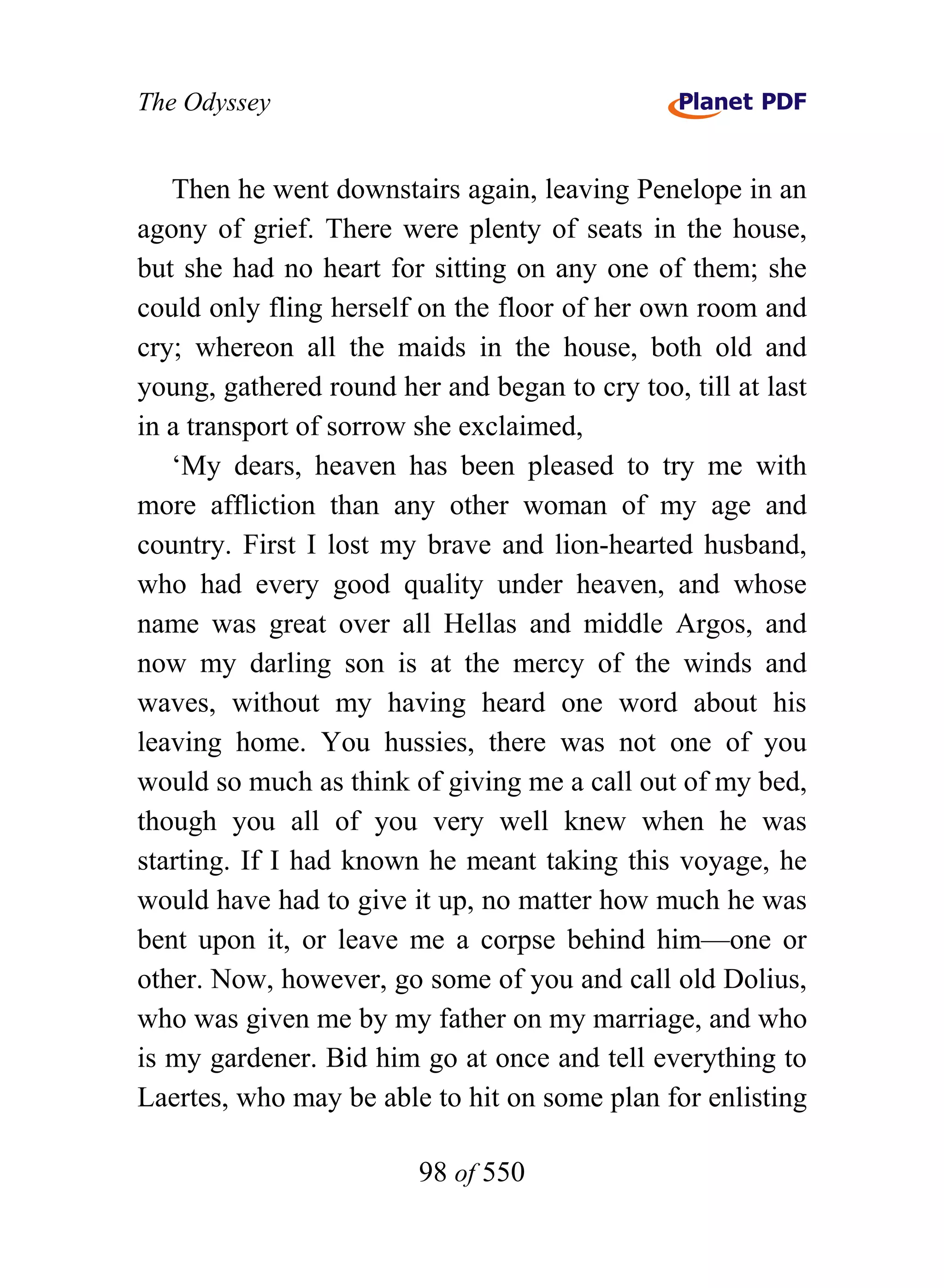 The Odyssey


   Then he went downstairs again, leaving Penelope in an
agony of grief. There were plenty of seats in the house,
but she had no heart for sitting on any one of them; she
could only fling herself on the floor of her own room and
cry; whereon all the maids in the house, both old and
young, gathered round her and began to cry too, till at last
in a transport of sorrow she exclaimed,
   ‘My dears, heaven has been pleased to try me with
more affliction than any other woman of my age and
country. First I lost my brave and lion-hearted husband,
who had every good quality under heaven, and whose
name was great over all Hellas and middle Argos, and
now my darling son is at the mercy of the winds and
waves, without my having heard one word about his
leaving home. You hussies, there was not one of you
would so much as think of giving me a call out of my bed,
though you all of you very well knew when he was
starting. If I had known he meant taking this voyage, he
would have had to give it up, no matter how much he was
bent upon it, or leave me a corpse behind him—one or
other. Now, however, go some of you and call old Dolius,
who was given me by my father on my marriage, and who
is my gardener. Bid him go at once and tell everything to
Laertes, who may be able to hit on some plan for enlisting

                         98 of 550
 