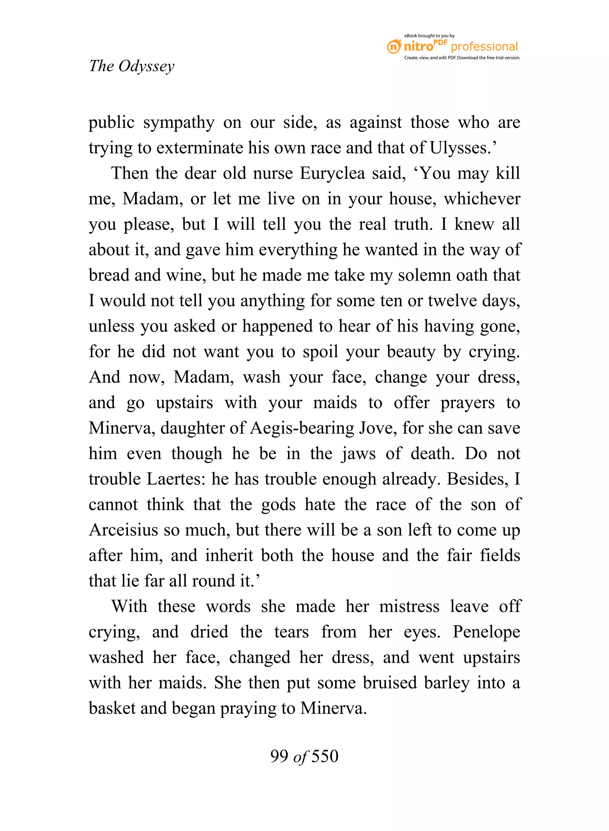 eBook brought to you by



                                          Create, view, and edit PDF. Download the free trial version.

The Odyssey


public sympathy on our side, as against those who are
trying to exterminate his own race and that of Ulysses.’
   Then the dear old nurse Euryclea said, ‘You may kill
me, Madam, or let me live on in your house, whichever
you please, but I will tell you the real truth. I knew all
about it, and gave him everything he wanted in the way of
bread and wine, but he made me take my solemn oath that
I would not tell you anything for some ten or twelve days,
unless you asked or happened to hear of his having gone,
for he did not want you to spoil your beauty by crying.
And now, Madam, wash your face, change your dress,
and go upstairs with your maids to offer prayers to
Minerva, daughter of Aegis-bearing Jove, for she can save
him even though he be in the jaws of death. Do not
trouble Laertes: he has trouble enough already. Besides, I
cannot think that the gods hate the race of the son of
Arceisius so much, but there will be a son left to come up
after him, and inherit both the house and the fair fields
that lie far all round it.’
   With these words she made her mistress leave off
crying, and dried the tears from her eyes. Penelope
washed her face, changed her dress, and went upstairs
with her maids. She then put some bruised barley into a
basket and began praying to Minerva.

                        99 of 550
 