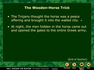 The Wooden-Horse Trick [End of Section] The Trojans thought the horse was a peace offering and brought it into the walled city. At night, the men hidden in the horse came out and opened the gates to the entire Greek army. 