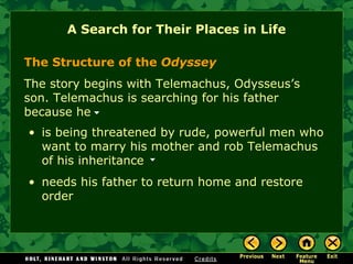 A Search for Their Places in Life The Structure of the  Odyssey The story begins with Telemachus, Odysseus’s  son. Telemachus is searching for his father  because he is being threatened by rude, powerful men who  want to marry his mother and rob Telemachus  of his inheritance  needs his father to return home and restore order 