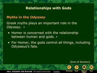 Relationships with Gods [End of Section] Myths in the  Odyssey Greek  myths  plays an important role in the  Odyssey.  Homer is concerned with the relationship between human and gods.  For Homer, the gods control all things, including Odysseus’s fate. 