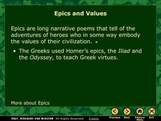 Epics and Values Epics are long narrative poems that tell of the adventures of heroes who in some way embody the values of their civilization.  More about Epics The Greeks used Homer’s epics, the  Iliad  and the  Odyssey,  to teach Greek virtues. 