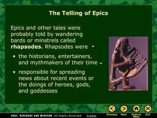 The Telling of Epics Epics and other tales were probably told by wandering bards or minstrels called  rhapsodes.  Rhapsodes were the historians, entertainers, and mythmakers of their time responsible for spreading news about recent events or the doings of heroes, gods, and goddesses 