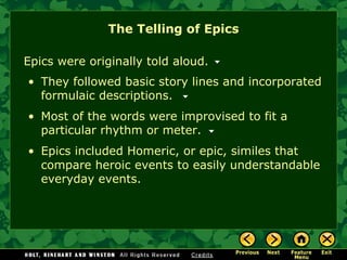The Telling of Epics Epics were originally told aloud.  They followed basic story lines and incorporated  formulaic descriptions . Most of the words were improvised to fit a particular rhythm or meter. Epics included  Homeric, or epic, similes  that compare heroic events to easily understandable everyday events. 