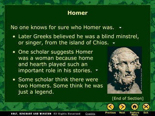 Homer No one knows for sure who Homer was. Later Greeks believed he was a blind minstrel, or singer, from the island of Chios. One scholar suggests Homer was a woman because home and hearth played such an important role in his stories.  Some scholar think there were two Homers. Some think he was just a legend. [End of Section] 