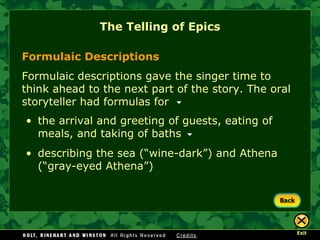The Telling of Epics Formulaic Descriptions Formulaic descriptions gave the singer time to think ahead to the next part of the story. The oral storyteller had formulas for the arrival and greeting of guests, eating of meals, and taking of baths describing the sea (“wine-dark”) and Athena (“gray-eyed Athena”) 