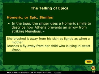 The Telling of Epics Homeric, or Epic, Similes  In the  Iliad,  the singer uses a Homeric simile to describe how Athena prevents an arrow from striking Menelaus.  She brushed it away from his skin as lightly as when a  mother Brushes a fly away from her child who is lying in sweet  sleep. 