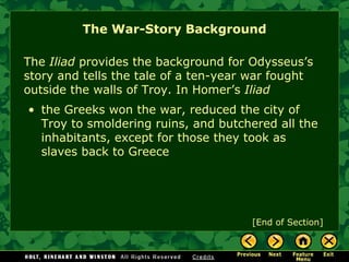 The War-Story Background The  Iliad  provides the background for Odysseus’s story and tells the tale of a ten-year war fought outside the walls of Troy. In Homer’s  Iliad the Greeks won the war, reduced the city of Troy to smoldering ruins, and butchered all the inhabitants, except for those they took as slaves back to Greece  [End of Section] 