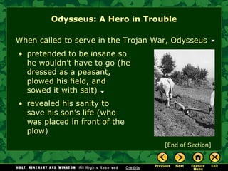 Odysseus: A Hero in Trouble [End of Section] When called to serve in the Trojan War, Odysseus pretended to be insane so he wouldn’t have to go (he dressed as a peasant, plowed his field, and  sowed it with salt) revealed his sanity to save his son’s life (who was placed in front of the plow) 