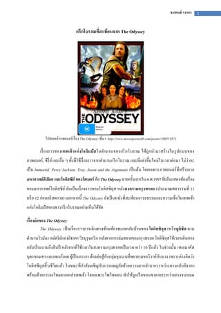 1ธนพนธ์ รงรอง
กรีกโบราณทีสะท้อนจาก The Odyssey
โปสเตอร์ภาพยนตร์เรือง The Odyssey (ทีมา: http://www.movieposterdb.com/poster/39655387)
เรืองราวของเทพเจ้าแห่งโอลิมปัสในตํานานของกรีกโบราณ ได้ถูกนํามาสร้างในรูปแบบของ
ภาพยนตร์, ซีรีย์และอืน ๆ ทังทีใช้เรืองราวจากตํานานกรีกโบราณ และทีแต่งขึนใหม่ในเวลาต่อมา ไม่ว่าจะ
เป็น Immortal, Percy Jackson, Troy, Jason and the Argonauts เป็นต้น โดยเฉพาะภาพยนตร์ทีสร้างจาก
มหากาพย์อีเลียด และโอดิสซีย์ ของโฮเมอร์ คือThe Odyssey ฉายครังแรกในค.ศ.1997ทีเน้นแสดงท้องเรือง
ของมหากาพย์โอดิสซีย์ อันเป็นเรืองราวของโอดิสซิอุส หลังสงครามกรุงทรอย (ประมาณศตวรรษที 11
หรือ 12 ก่อนคริสตกาล) นอกจากนี The Odyssey ยังเป็นหนังทีสะท้อนอารยธรรมและความเชือในเทพเจ้า
แห่งโอลิมปัสของชาวกรีกโบราณอย่างเห็นได้ชัด
เรืองย่อของ The Odyssey
The Odyssey เป็นเรืองราวการเดินทางข้ามท้องทะเลกลับบ้านของ โอดิสซิอุส (หรือยูลิซีส ตาม
ตํานานโรมัน) กษัตริย์แห่งอิธาคา วีรบุรุษกรีก หลังจากการล่มสลายของกรุงทรอย โอดิซิอุสใช้เวลาเดินทาง
กลับบ้านนานถึงสิบปี หลังจากทีใช้เวลาในสงครามกรุงทรอยเป็นเวลากว่า 10 ปีแล้ว ในช่วงนัน เทเลมาคัส
บุตรของเขา และเพเนโลเพ ผู้เป็นภรรยา ต้องต่อสู้กับกลุ่มขุนนางทีพยายามขอวิวาห์กับนาง เพราะต่างคิดว่า
โอดิสซีอุสสินชีวิตแล้ว ในขณะทีกําลังเผชิญกับการผจญภัยด้วยความยากลําบากระหว่างทางกลับอิธาคา
พร้อมด้วยการลงโทษจากเหล่าเทพเจ้า โดยเฉพาะโพไซดอน ทําให้ลูกเรือของเขาตายระหว่างทางจนหมด
 