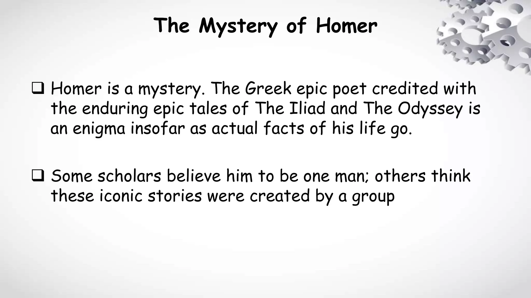 The Mystery of Homer
 Homer is a mystery. The Greek epic poet credited with
the enduring epic tales of The Iliad and The Odyssey is
an enigma insofar as actual facts of his life go.
 Some scholars believe him to be one man; others think
these iconic stories were created by a group
 