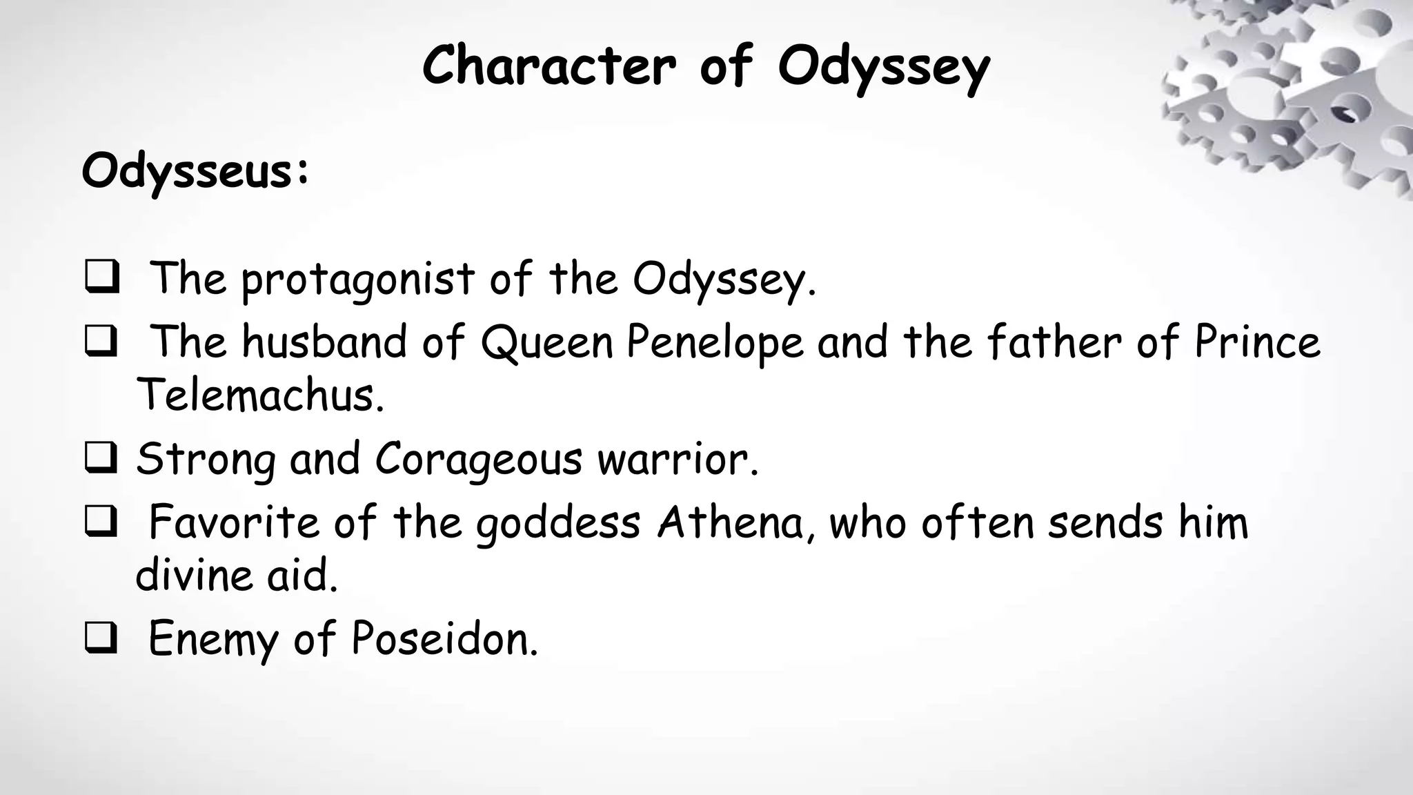 Character of Odyssey
Odysseus:
 The protagonist of the Odyssey.
 The husband of Queen Penelope and the father of Prince
Telemachus.
 Strong and Corageous warrior.
 Favorite of the goddess Athena, who often sends him
divine aid.
 Enemy of Poseidon.
 