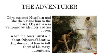 Odysseus met Nausikaa and
she then takes him to the
palace. Odysseus was
welcomed by Alcinoös and his
queen.
When the hosts found out
about Odysseus’ identity,
they demanded him to tell
them of his many
adventures.
 