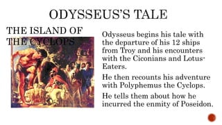 Odysseus begins his tale with
the departure of his 12 ships
from Troy and his encounters
with the Ciconians and Lotus-
Eaters.
He then recounts his adventure
with Polyphemus the Cyclops.
He tells them about how he
incurred the enmity of Poseidon.
THE ISLAND OF
THE CYCLOPS
 