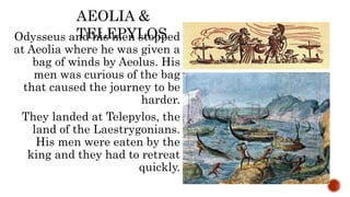 Odysseus and his men stopped
at Aeolia where he was given a
bag of winds by Aeolus. His
men was curious of the bag
that caused the journey to be
harder.
They landed at Telepylos, the
land of the Laestrygonians.
His men were eaten by the
king and they had to retreat
quickly.
AEOLIA &
TELEPYLOS
 