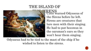 Circe warned Odysseus of
the Sirens before he left.
Sirens are creatures that
lure men with their singing.
He had to put beeswax in
the oarsman’s ears so they
won’t hear them singing.
THE ISLAND OF
THE SIRENS
Odysseus had to be tied to the mast of the ship if he
wished to listen to the sirens.
 