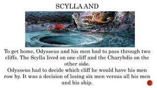 To get home, Odysseus and his men had to pass through two
cliffs. The Scylla lived on one cliff and the Charybdis on the
other side.
Odysseus had to decide which cliff he would have his men
row by. It was a decision of losing six men versus all his men
and his ship.
SCYLLA AND
CHARYBDIS
 