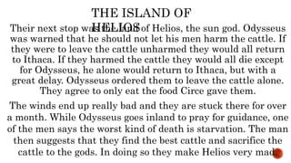 Their next stop was the land of Helios, the sun god. Odysseus
was warned that he should not let his men harm the cattle. If
they were to leave the cattle unharmed they would all return
to Ithaca. If they harmed the cattle they would all die except
for Odysseus, he alone would return to Ithaca, but with a
great delay. Odysseus ordered them to leave the cattle alone.
They agree to only eat the food Circe gave them.
THE ISLAND OF
HELIOS
The winds end up really bad and they are stuck there for over
a month. While Odysseus goes inland to pray for guidance, one
of the men says the worst kind of death is starvation. The man
then suggests that they find the best cattle and sacrifice the
cattle to the gods. In doing so they make Helios very mad.
 
