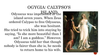 Odysseus was imprisoned at the
island seven years. When Zeus
ordered Calypso to free Odysseus,
she was hesitant.
She tried to trick him into staying by
saying, “Is she more beautiful than I
am? I am a goddess.” However,
Odysseus told her that though
nobody is fairer than she is, he needs
to return home to his wife.
OGYGIA: CALYPSO’S
ISLAND
 