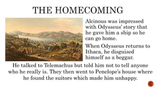 Alcinous was impressed
with Odysseus’ story that
he gave him a ship so he
can go home.
When Odysseus returns to
Ithaca, he disguised
himself as a beggar.
He talked to Telemachus but told him not to tell anyone
who he really is. They then went to Penelope’s house where
he found the suitors which made him unhappy.
 