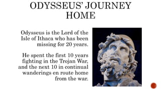 Odysseus is the Lord of the
Isle of Ithaca who has been
missing for 20 years.
He spent the first 10 years
fighting in the Trojan War,
and the next 10 in continual
wanderings en route home
from the war.
 