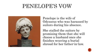 Penelope is the wife of
Odysseus who was harassed by
suitors during his absence.
She stalled the suitors by
promising them that she will
choose a husband once she
finishes weaving a burial
shroud for her father-in-law.
 
