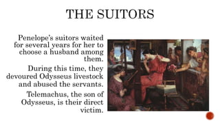 Penelope’s suitors waited
for several years for her to
choose a husband among
them.
During this time, they
devoured Odysseus livestock
and abused the servants.
Telemachus, the son of
Odysseus, is their direct
victim.
 