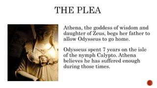 Athena, the goddess of wisdom and
daughter of Zeus, begs her father to
allow Odysseus to go home.
Odysseus spent 7 years on the isle
of the nymph Calypto. Athena
believes he has suffered enough
during those times.
 