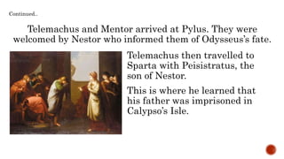 Telemachus and Mentor arrived at Pylus. They were
welcomed by Nestor who informed them of Odysseus’s fate.
Telemachus then travelled to
Sparta with Peisistratus, the
son of Nestor.
Continued..
This is where he learned that
his father was imprisoned in
Calypso’s Isle.
 