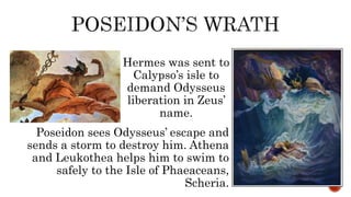 Hermes was sent to
Calypso’s isle to
demand Odysseus
liberation in Zeus’
name.
Poseidon sees Odysseus’ escape and
sends a storm to destroy him. Athena
and Leukothea helps him to swim to
safely to the Isle of Phaeaceans,
Scheria.
 