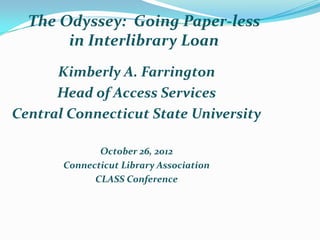 The Odyssey: Going Paper-less
       in Interlibrary Loan
      Kimberly A. Farrington
      Head of Access Services
Central Connecticut State University

              October 26, 2012
       Connecticut Library Association
             CLASS Conference
 