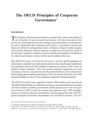 The OECD Principles of Corporate Governance
183No. 216, mayo-agosto 2005
The OECD Principles of Corporate
Governance*
Introduction
The integrity of businesses and markets is central to the vitality and stability of
our economies. So good corporate governance - the rules and practices that
govern the relationship between the managers and shareholders of corporations,
as well as stakeholders like employees and creditors - contributes to growth and
financial stability by underpinning market confidence, financial market integrity
and economic efficiency. Recent corporate scandals have focussed the minds of
governments, regulators, companies, investors and the general public on weaknesses
in corporate governance systems and the need to address this issue.
The OECD Principles of Corporate Governance provide specific guidance for
policymakers, regulators and market participants in improving the legal, institutional
and regulatory framework that underpins corporate governance, with a focus on
publicly traded companies. They also provide practical suggestions for stock
exchanges, investors, corporations and other parties that have a role in the process
of developing good corporate governance. They have been endorsed as one of the
Financial Stability Forum’s 12 key standards essential for financial stability.
The OECD Principles were originally issued in 1999 and have since become the
international benchmark for corporate governance, forming the basis for a number
of reform initiatives, both by governments and the private sector. The Principles
were revised in 2003 to take into account developments since 1999, through a
process of extensive and open consultations, and drawing on the work of the Re-
gional Corporate Governance Roundtables for non-OECD countries. The new
* Originally published by the OECD in English and French under the titles:
Policy Brief: The OECD Principles of Corporate Governance, © OECD 2004. All rights reserved.
Synthèses: Les principes de gouvernement d’entreprise à l’OCDE, © OECD 2004. All rights reserved.
 