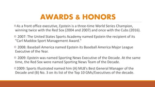 AWARDS & HONORS
As a front office executive, Epstein is a three-time World Series Champion,
winning twice with the Red Sox...