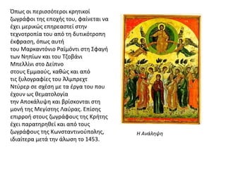 Όπως οι περισσότεροι κρητικοί
ζωγράφοι της εποχής του, φαίνεται να
έχει μερικώς επηρεαστεί στην
τεχνοτροπία του από τη δυτικότροπη
έκφραση, όπως αυτή
του Μαρκαντόνιο Ραϊμόντι στη Σφαγή
των Νηπίων και του Τζοβάνι
Μπελλίνι στο Δείπνο
στους Εμμαούς, καθώς και από
τις ξυλογραφίες του Άλμπρεχτ
Ντύρερ σε σχέση με τα έργα του που
έχουν ως θεματολογία
την Αποκάλυψη και βρίσκονται στη
μονή της Μεγίστης Λαύρας. Επίσης
επιρροή στους ζωγράφους της Κρήτης
έχει παρατηρηθεί και από τους
ζωγράφους της Κωνσταντινούπολης,
ιδιαίτερα μετά την άλωση το 1453.
Η Ανάληψη
 