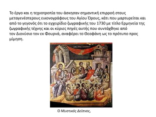 Το έργο και η τεχνοτροπία του άσκησαν σημαντική επιρροή στους
μεταγενέστερους εικονογράφους του Αγίου Όρους, κάτι που μαρτυρείται και
από το γεγονός ότι το εγχειρίδιο ζωγραφικής του 1730 με τίτλο Ερμηνεία της
ζωγραφικής τέχνης και οι κύριες πηγές αυτής που συντάχθηκε από
τον Διονύσιο τον εκ Φουρνά, αναφέρει το Θεοφάνη ως το πρότυπο προς
μίμηση.
Ο Μυστικός Δείπνος,
 