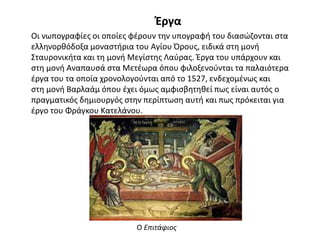 Έργα
Οι νωπογραφίες οι οποίες φέρουν την υπογραφή του διασώζονται στα
ελληνορθόδοξα μοναστήρια του Αγίου Όρους, ειδικά στη μονή
Σταυρονικήτα και τη μονή Μεγίστης Λαύρας. Έργα του υπάρχουν και
στη μονή Αναπαυσά στα Μετέωρα όπου φιλοξενούνται τα παλαιότερα
έργα του τα οποία χρονολογούνται από το 1527, ενδεχομένως και
στη μονή Βαρλαάμ όπου έχει όμως αμφισβητηθεί πως είναι αυτός ο
πραγματικός δημιουργός στην περίπτωση αυτή και πως πρόκειται για
έργο του Φράγκου Κατελάνου.
Ο Επιτάφιος
 